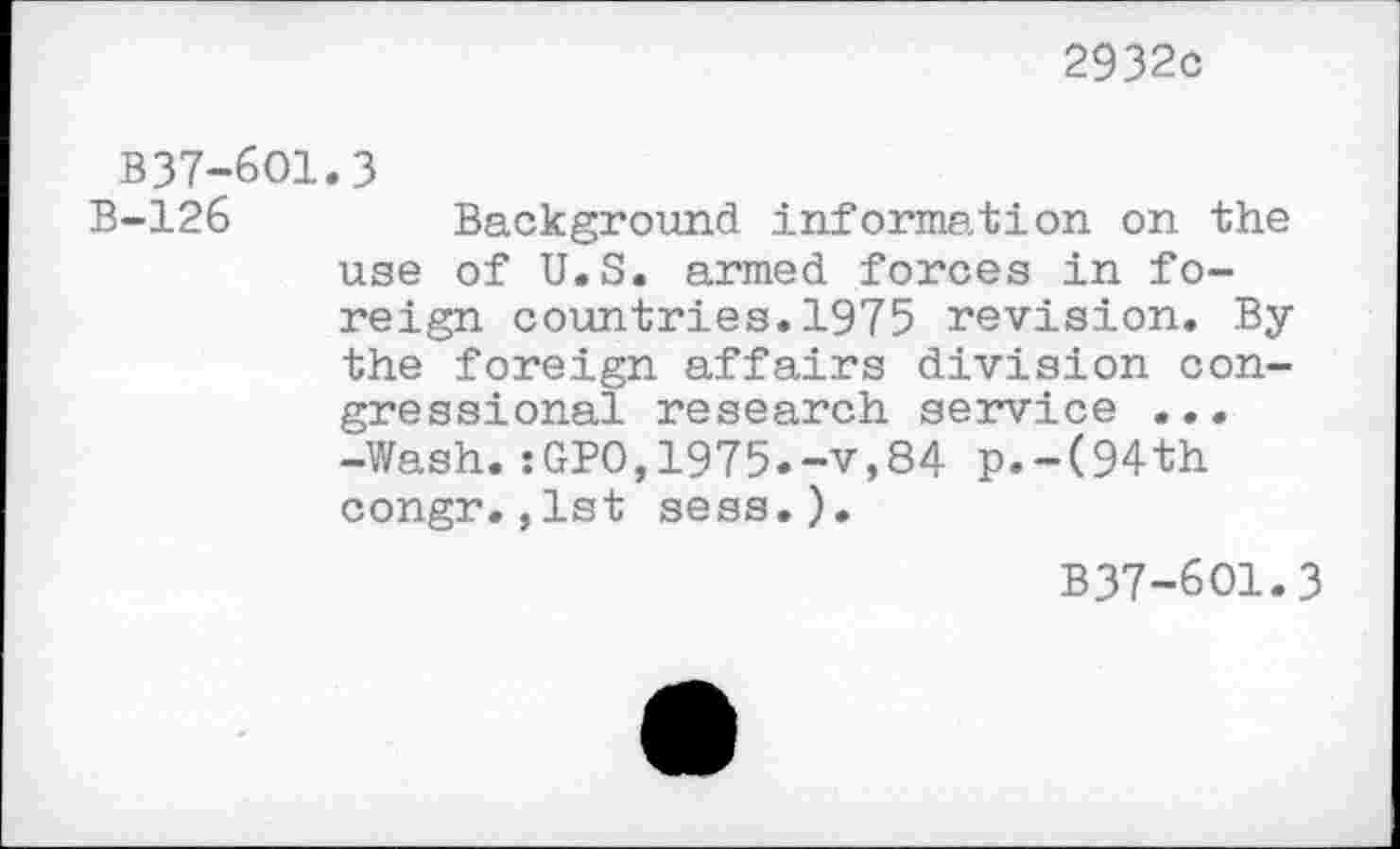 ﻿2932c
B37-6O1.3
B-126	Background information on the
use of U.S. armed forces in foreign countries.1975 revision. By the foreign affairs division congressional research service ... -Wash.iGPO,1975.-v,84 p.-(94th congr.,1st sess.).
B37-601.3